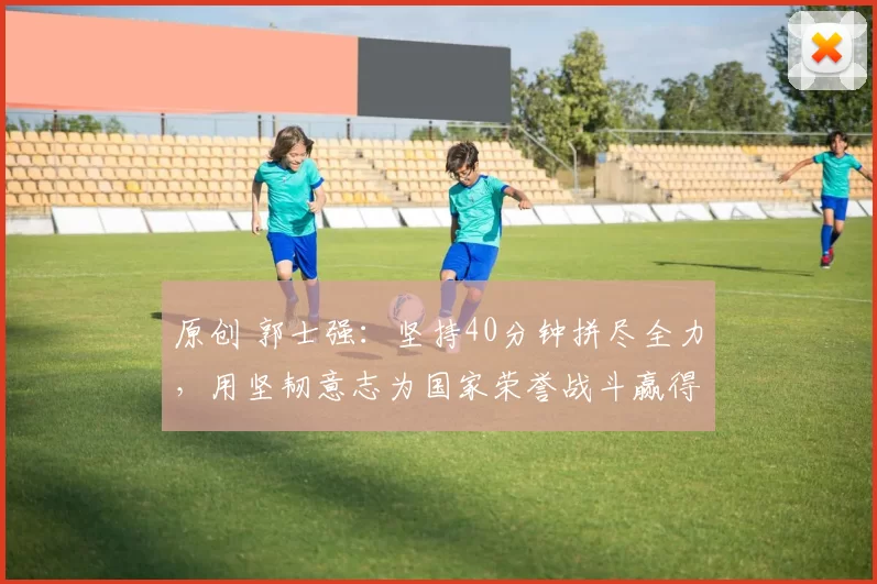 原创 郭士强：坚持40分钟拼尽全力，用坚韧意志为国家荣誉战斗赢得比赛