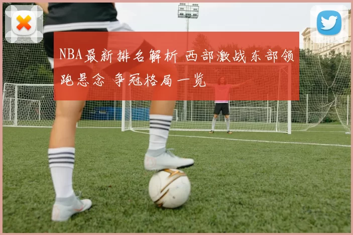 NBA最新排名解析 西部激战东部领跑悬念 争冠格局一览