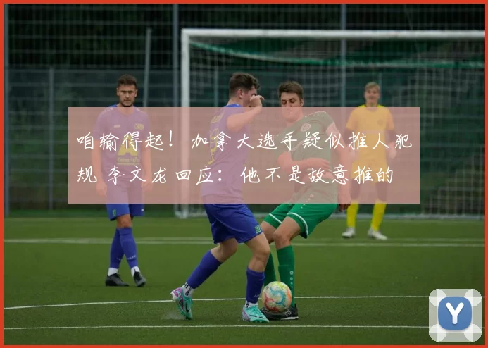 咱输得起！加拿大选手疑似推人犯规 李文龙回应：他不是故意推的