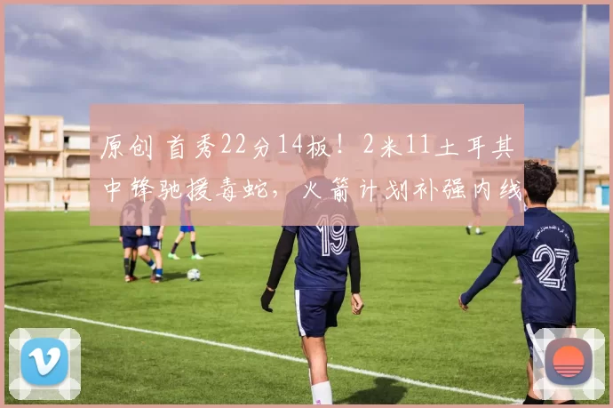 原创 首秀22分14板！2米11土耳其中锋驰援毒蛇，火箭计划补强内线