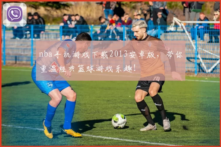nba手机游戏下载2013安卓版，带你重温经典篮球游戏乐趣！