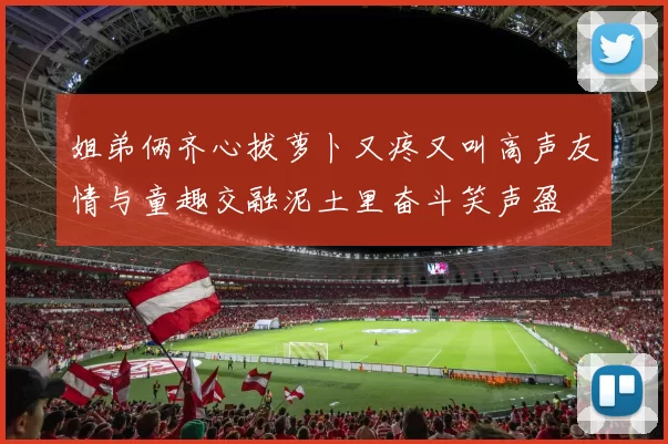 姐弟俩齐心拔萝卜又疼又叫高声友情与童趣交融泥土里奋斗笑声盈