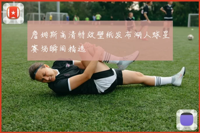 詹姆斯高清特效壁纸发布湖人球星赛场瞬间精选