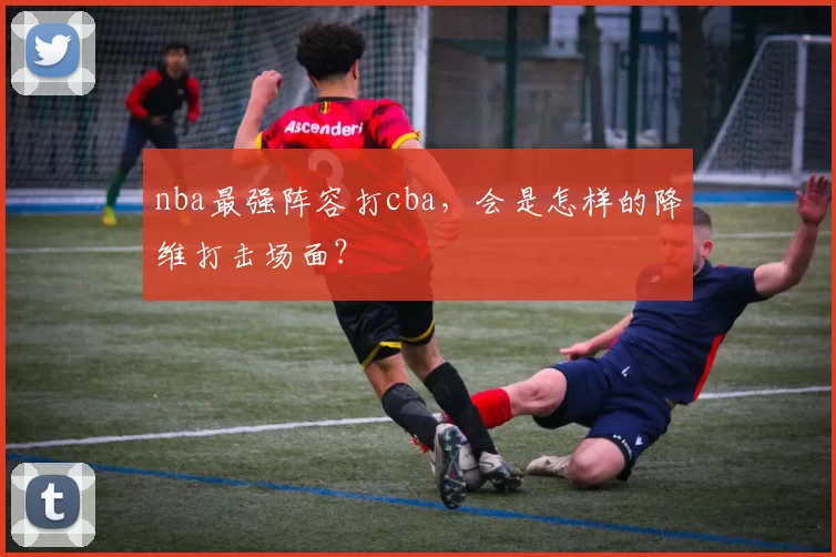 nba最强阵容打cba，会是怎样的降维打击场面？