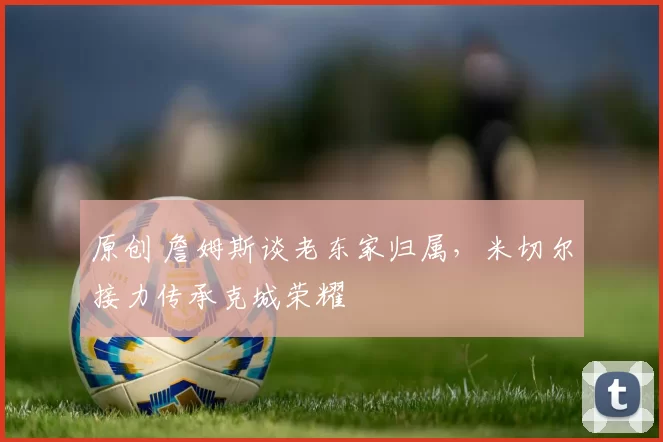 原创 詹姆斯谈老东家归属，米切尔接力传承克城荣耀