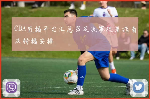 CBA直播平台汇总男足决赛观看指南及转播安排