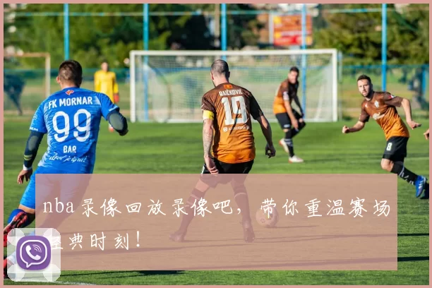 nba录像回放录像吧，带你重温赛场经典时刻！
