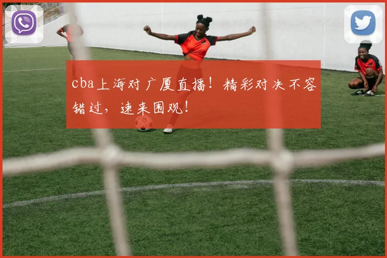 cba上海对广厦直播！精彩对决不容错过，速来围观！