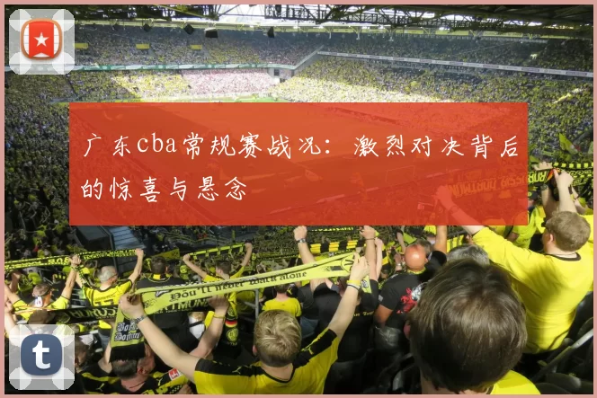 广东cba常规赛战况：激烈对决背后的惊喜与悬念