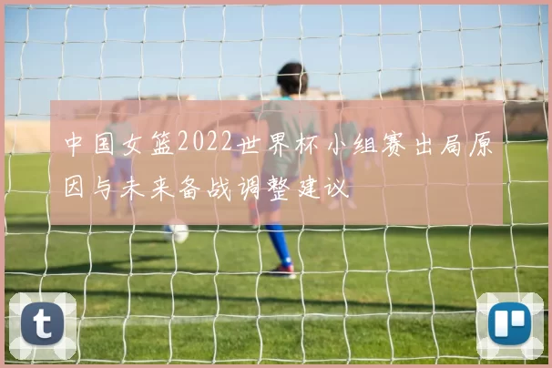 中国女篮2022世界杯小组赛出局原因与未来备战调整建议