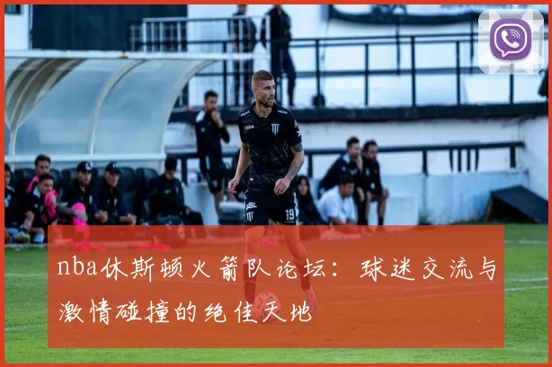 nba休斯顿火箭队论坛：球迷交流与激情碰撞的绝佳天地