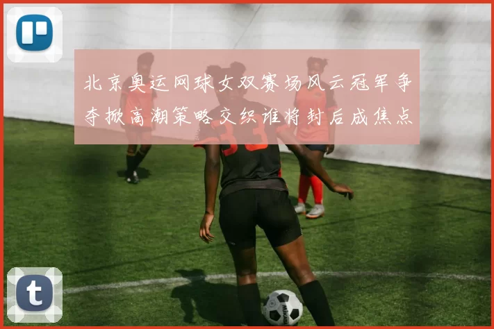 北京奥运网球女双赛场风云冠军争夺掀高潮策略交织谁将封后成焦点