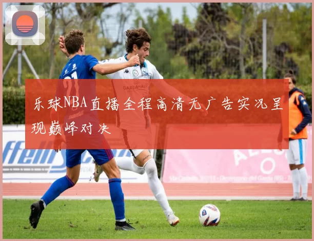 乐球NBA直播全程高清无广告实况呈现巅峰对决