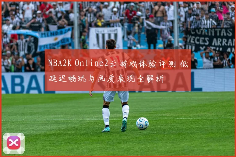 NBA2K Online2云游戏体验评测 低延迟畅玩与画质表现全解析