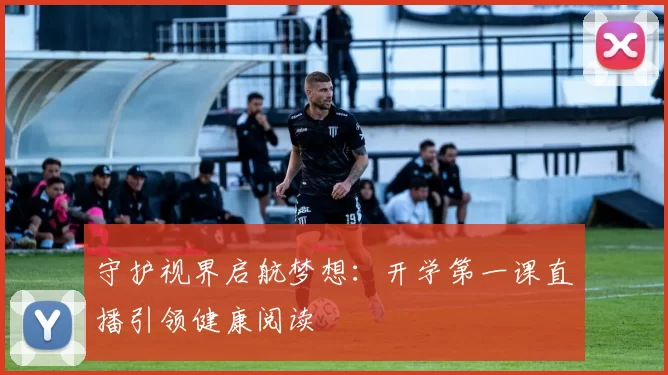 守护视界启航梦想：开学第一课直播引领健康阅读