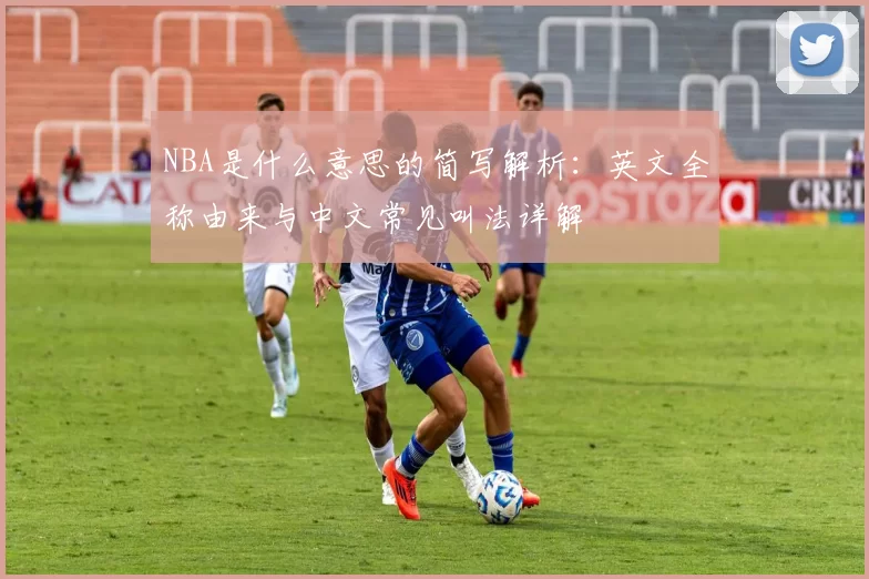 NBA是什么意思的简写解析：英文全称由来与中文常见叫法详解