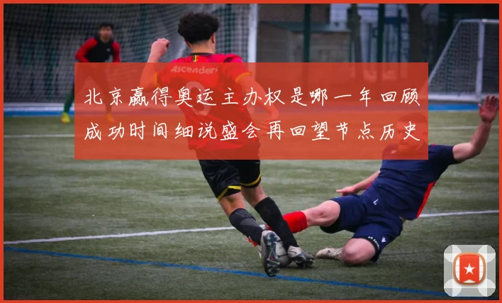 北京赢得奥运主办权是哪一年回顾成功时间细说盛会再回望节点历史