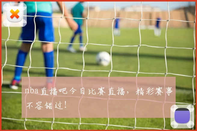 nba直播吧今日比赛直播，精彩赛事不容错过！