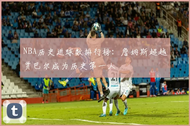 NBA历史进球数排行榜：詹姆斯超越贾巴尔成为历史第一人