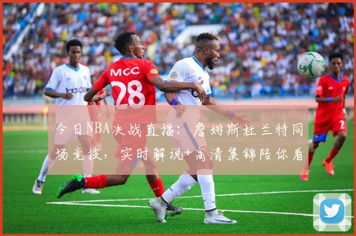 今日NBA决战直播：詹姆斯杜兰特同场竞技，实时解说+高清集锦陪你看球